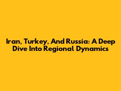 Iran, Turkey, And Russia: A Deep Dive Into Regional Dynamics