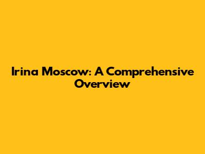 Irina Moscow: A Comprehensive Overview