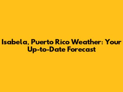 Isabela, Puerto Rico Weather: Your Up-to-Date Forecast