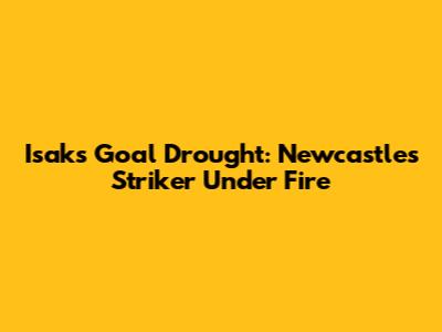Isak's Goal Drought: Newcastle's Striker Under Fire