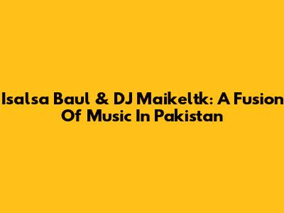 Isalsa Baul & DJ Maikeltk: A Fusion Of Music In Pakistan