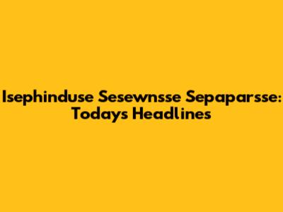 Isephinduse Sesewnsse Sepaparsse: Today's Headlines