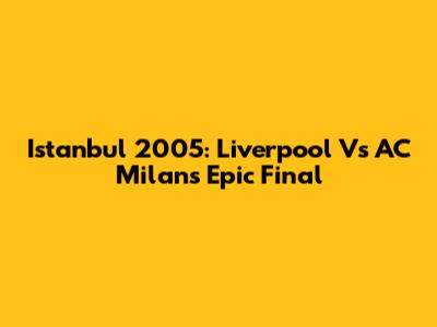 Istanbul 2005: Liverpool Vs AC Milan's Epic Final