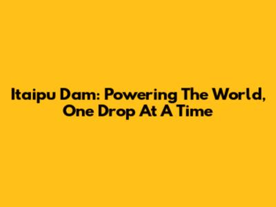 Itaipu Dam: Powering The World, One Drop At A Time