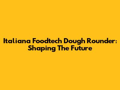 Italiana Foodtech Dough Rounder: Shaping The Future