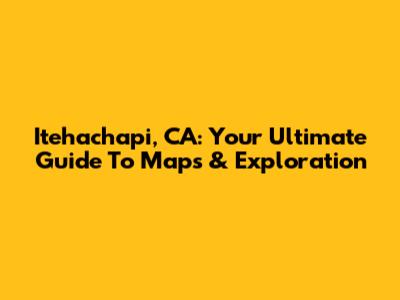 Itehachapi, CA: Your Ultimate Guide To Maps & Exploration