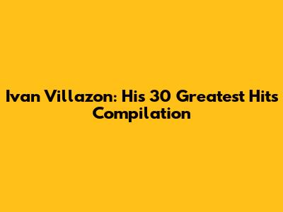 Ivan Villazon: His 30 Greatest Hits Compilation
