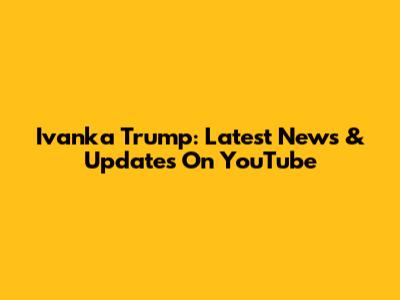 Ivanka Trump: Latest News & Updates On YouTube