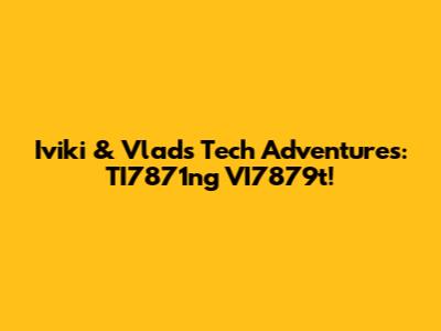 Iviki & Vlad's Tech Adventures: TI7871ng VI7879t!