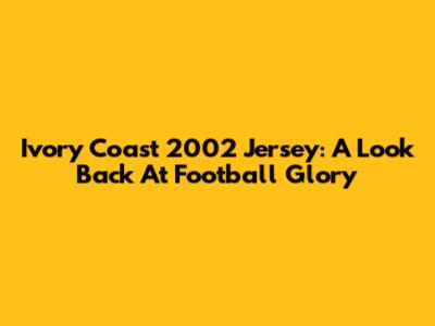 Ivory Coast 2002 Jersey: A Look Back At Football Glory