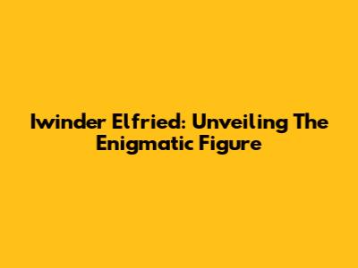 Iwinder Elfried: Unveiling The Enigmatic Figure