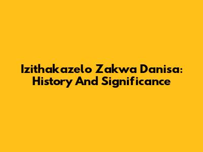Izithakazelo Zakwa Danisa: History And Significance