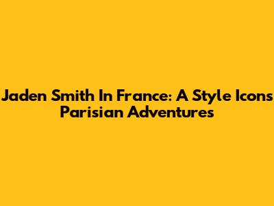 Jaden Smith In France: A Style Icon's Parisian Adventures