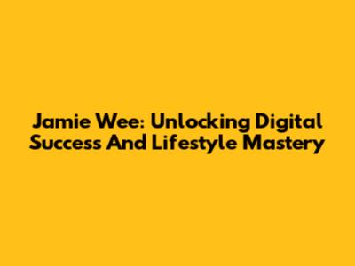 Jamie Wee: Unlocking Digital Success And Lifestyle Mastery