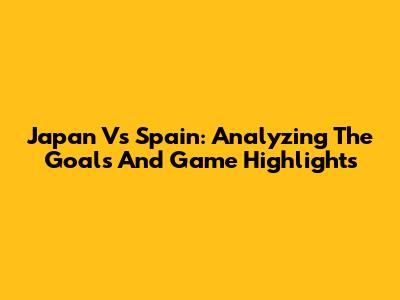 Japan Vs Spain: Analyzing The Goals And Game Highlights
