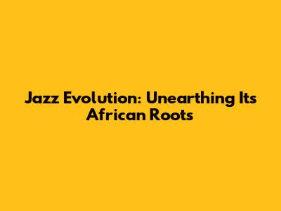 Jazz Evolution: Unearthing Its African Roots