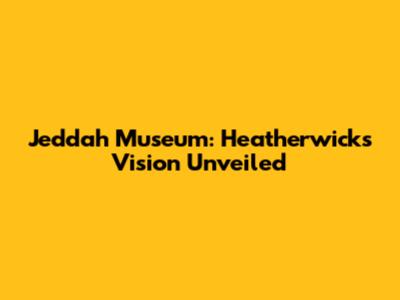 Jeddah Museum: Heatherwick's Vision Unveiled