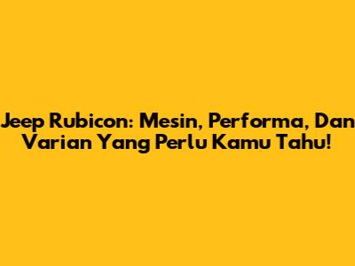 Jeep Rubicon: Mesin, Performa, Dan Varian Yang Perlu Kamu Tahu!