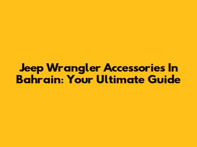 Jeep Wrangler Accessories In Bahrain: Your Ultimate Guide
