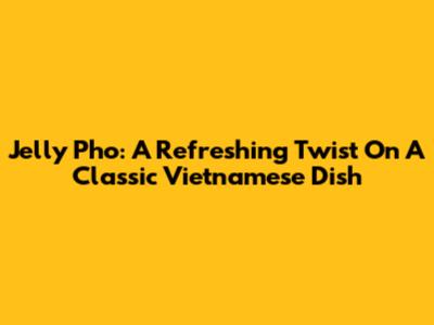Jelly Pho: A Refreshing Twist On A Classic Vietnamese Dish
