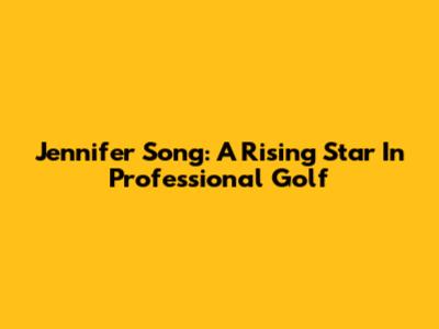 Jennifer Song: A Rising Star In Professional Golf