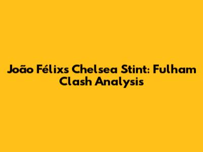João Félix's Chelsea Stint: Fulham Clash Analysis