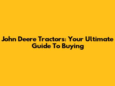 John Deere Tractors: Your Ultimate Guide To Buying