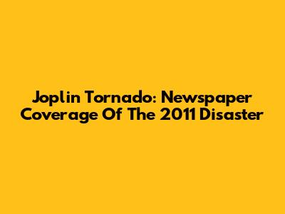 Joplin Tornado: Newspaper Coverage Of The 2011 Disaster