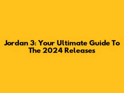 Jordan 3: Your Ultimate Guide To The 2024 Releases