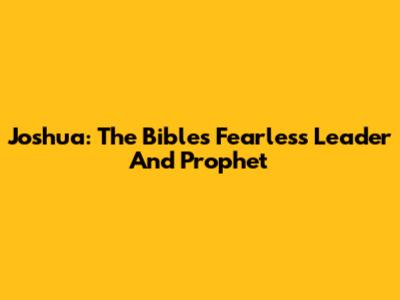 Joshua: The Bible's Fearless Leader And Prophet