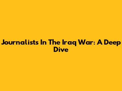 Journalists In The Iraq War: A Deep Dive