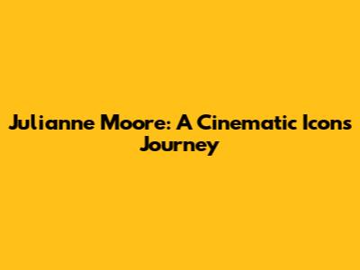 Julianne Moore: A Cinematic Icon's Journey