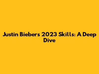 Justin Bieber's 2023 Skills: A Deep Dive