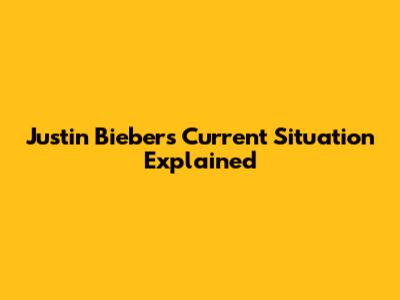 Justin Bieber's Current Situation Explained