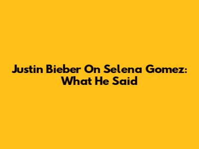 Justin Bieber On Selena Gomez: What He Said