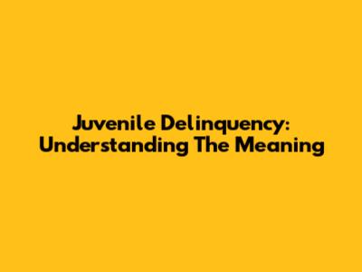 Juvenile Delinquency: Understanding The Meaning
