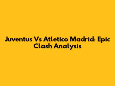 Juventus Vs Atletico Madrid: Epic Clash Analysis