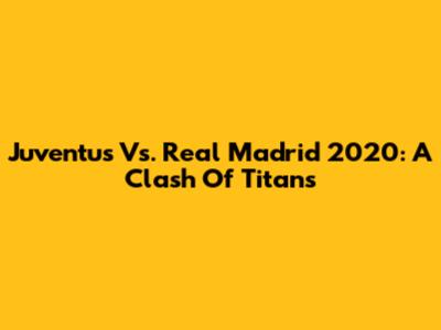 Juventus Vs. Real Madrid 2020: A Clash Of Titans