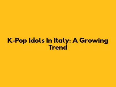 K-Pop Idols In Italy: A Growing Trend