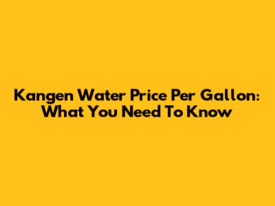Kangen Water Price Per Gallon: What You Need To Know
