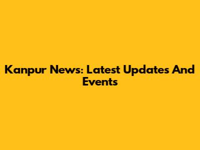 Kanpur News: Latest Updates And Events