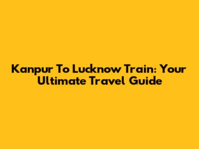 Kanpur To Lucknow Train: Your Ultimate Travel Guide