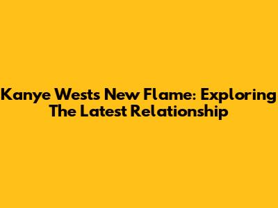 Kanye West's New Flame: Exploring The Latest Relationship