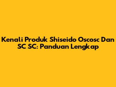 Kenali Produk Shiseido Oscosc Dan SC SC: Panduan Lengkap