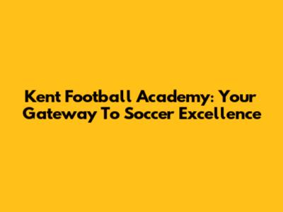 Kent Football Academy: Your Gateway To Soccer Excellence