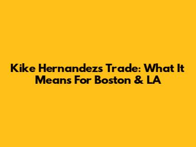 Kike Hernandez's Trade: What It Means For Boston & LA