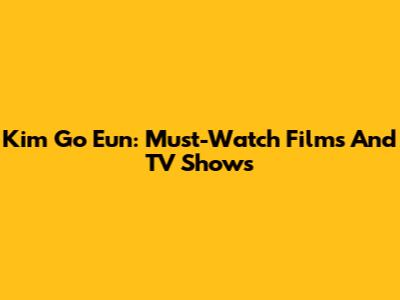 Kim Go Eun: Must-Watch Films And TV Shows