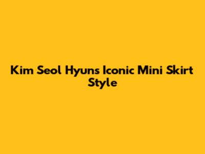 Kim Seol Hyun's Iconic Mini Skirt Style