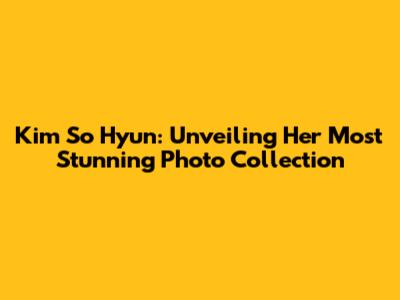 Kim So Hyun: Unveiling Her Most Stunning Photo Collection