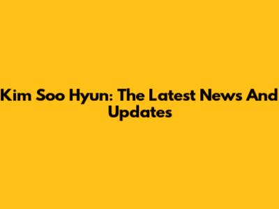 Kim Soo Hyun: The Latest News And Updates